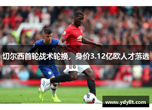 切尔西首轮战术轮换，身价3.12亿欧人才落选